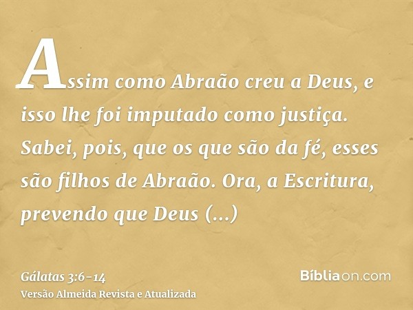 Assim como Abraão creu a Deus, e isso lhe foi imputado como justiça.Sabei, pois, que os que são da fé, esses são filhos de Abraão.Ora, a Escritura, prevendo que