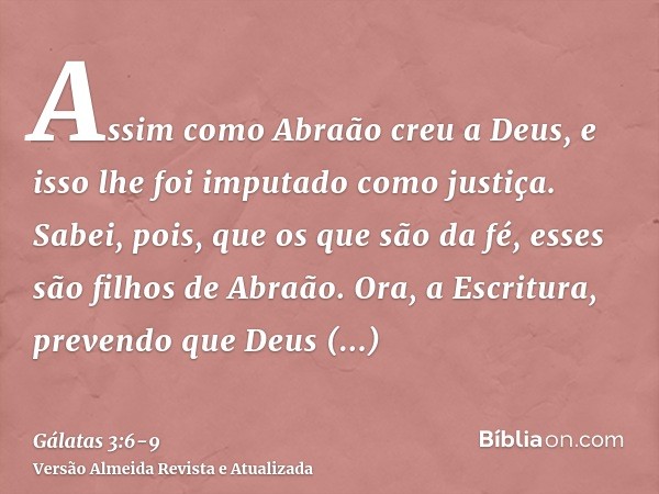 Assim como Abraão creu a Deus, e isso lhe foi imputado como justiça.Sabei, pois, que os que são da fé, esses são filhos de Abraão.Ora, a Escritura, prevendo que