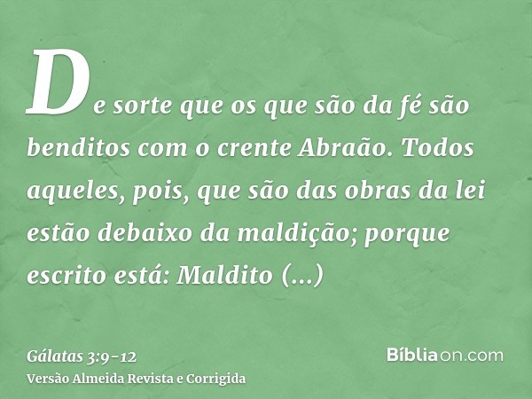 De sorte que os que são da fé são benditos com o crente Abraão.Todos aqueles, pois, que são das obras da lei estão debaixo da maldição; porque escrito está: Mal