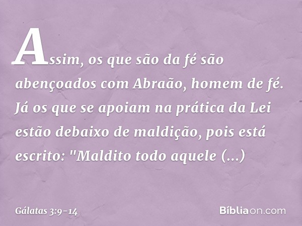 Assim, os que são da fé são abençoados com Abraão, homem de fé. Já os que se apoiam na prática da Lei estão debaixo de maldição, pois está escrito: "Maldito tod