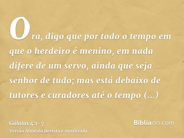 Ora, digo que por todo o tempo em que o herdeiro é menino, em nada difere de um servo, ainda que seja senhor de tudo;mas está debaixo de tutores e curadores até