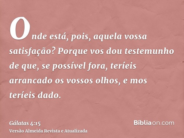 Onde está, pois, aquela vossa satisfação? Porque vos dou testemunho de que, se possível fora, teríeis arrancado os vossos olhos, e mos teríeis dado.