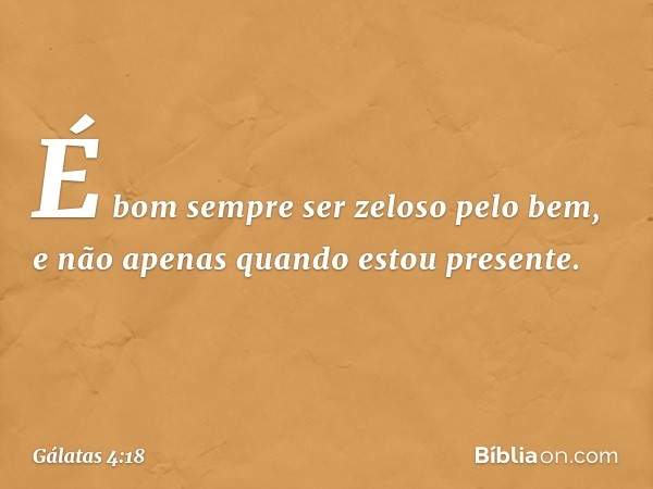 É bom sempre ser zeloso pelo bem, e não apenas quando estou presente. -- Gálatas 4:18