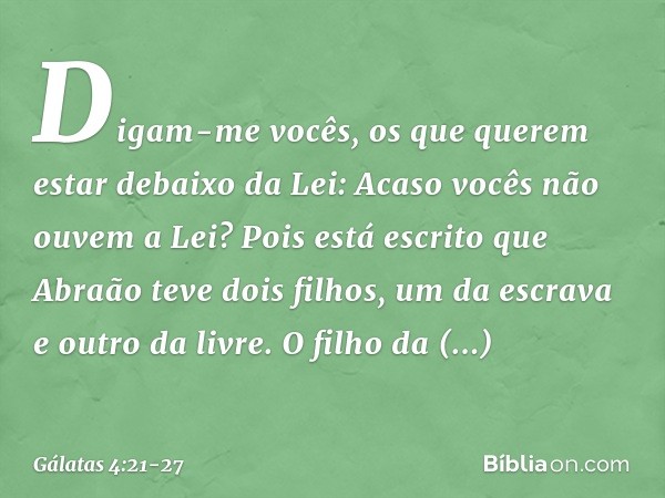 Digam-me vocês, os que querem estar debaixo da Lei: Acaso vocês não ouvem a Lei? Pois está escrito que Abraão teve dois filhos, um da escrava e outro da livre. 