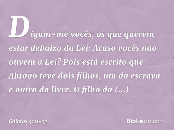 Digam-me vocês, os que querem estar debaixo da Lei: Acaso vocês não ouvem a Lei? Pois está escrito que Abraão teve dois filhos, um da escrava e outro da livre. 