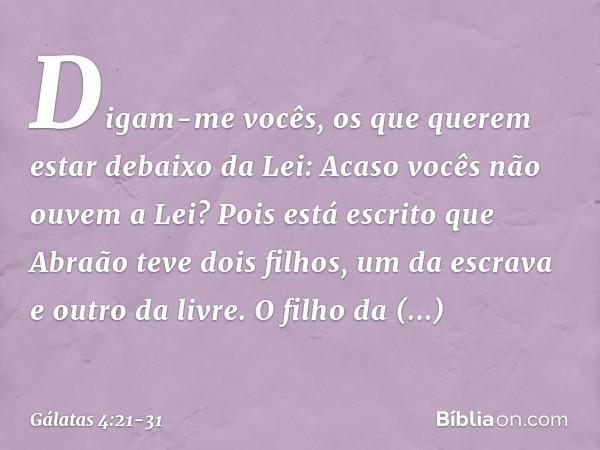 Digam-me vocês, os que querem estar debaixo da Lei: Acaso vocês não ouvem a Lei? Pois está escrito que Abraão teve dois filhos, um da escrava e outro da livre.