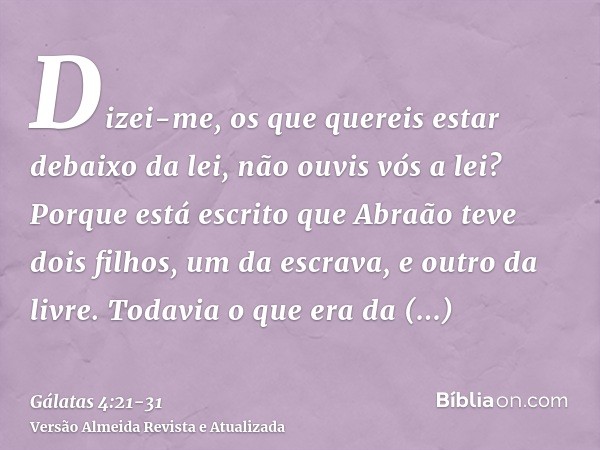 Dizei-me, os que quereis estar debaixo da lei, não ouvis vós a lei?Porque está escrito que Abraão teve dois filhos, um da escrava, e outro da livre.Todavia o qu