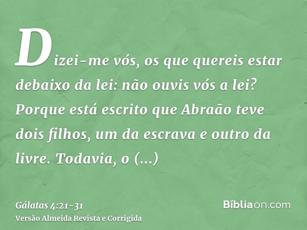 Dizei-me vós, os que quereis estar debaixo da lei: não ouvis vós a lei?Porque está escrito que Abraão teve dois filhos, um da escrava e outro da livre.Todavia, 