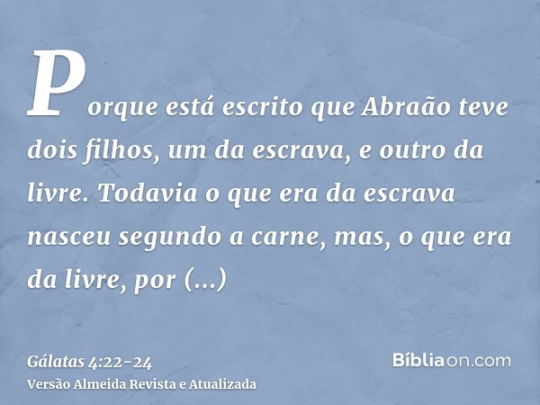 Porque está escrito que Abraão teve dois filhos, um da escrava, e outro da livre.Todavia o que era da escrava nasceu segundo a carne, mas, o que era da livre, p