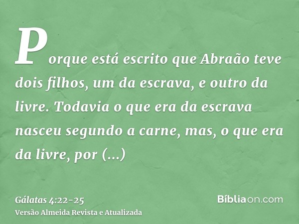 Porque está escrito que Abraão teve dois filhos, um da escrava, e outro da livre.Todavia o que era da escrava nasceu segundo a carne, mas, o que era da livre, p