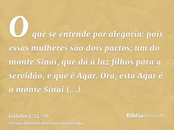 O que se entende por alegoria: pois essas mulheres são dois pactos; um do monte Sinai, que dá à luz filhos para a servidão, e que é Agar.Ora, esta Agar é o mont