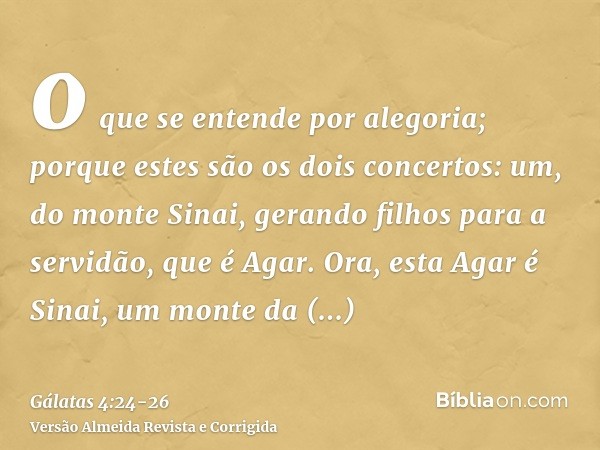 o que se entende por alegoria; porque estes são os dois concertos: um, do monte Sinai, gerando filhos para a servidão, que é Agar.Ora, esta Agar é Sinai, um mon