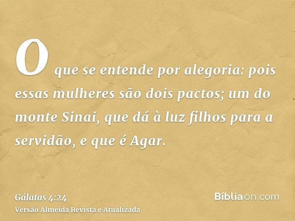 O que se entende por alegoria: pois essas mulheres são dois pactos; um do monte Sinai, que dá à luz filhos para a servidão, e que é Agar.