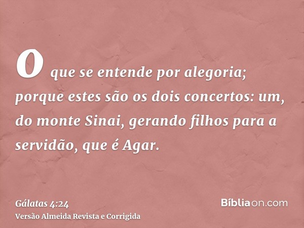 o que se entende por alegoria; porque estes são os dois concertos: um, do monte Sinai, gerando filhos para a servidão, que é Agar.