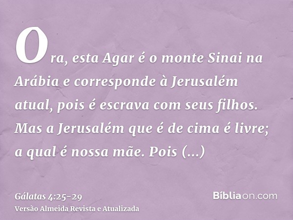 Ora, esta Agar é o monte Sinai na Arábia e corresponde à Jerusalém atual, pois é escrava com seus filhos.Mas a Jerusalém que é de cima é livre; a qual é nossa m