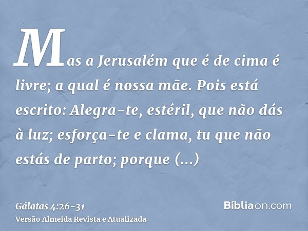 Mas a Jerusalém que é de cima é livre; a qual é nossa mãe.Pois está escrito: Alegra-te, estéril, que não dás à luz; esforça-te e clama, tu que não estás de part