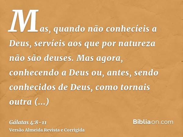 Mas, quando não conhecíeis a Deus, servíeis aos que por natureza não são deuses.Mas agora, conhecendo a Deus ou, antes, sendo conhecidos de Deus, como tornais o