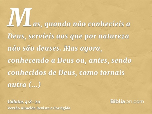 Mas, quando não conhecíeis a Deus, servíeis aos que por natureza não são deuses.Mas agora, conhecendo a Deus ou, antes, sendo conhecidos de Deus, como tornais o