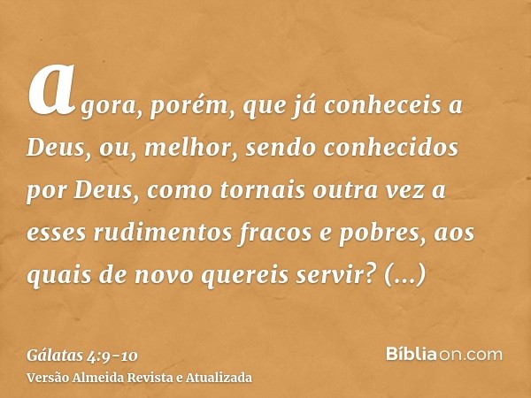 agora, porém, que já conheceis a Deus, ou, melhor, sendo conhecidos por Deus, como tornais outra vez a esses rudimentos fracos e pobres, aos quais de novo quere