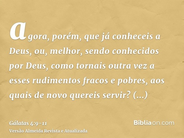 agora, porém, que já conheceis a Deus, ou, melhor, sendo conhecidos por Deus, como tornais outra vez a esses rudimentos fracos e pobres, aos quais de novo quere