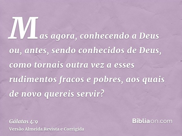 Mas agora, conhecendo a Deus ou, antes, sendo conhecidos de Deus, como tornais outra vez a esses rudimentos fracos e pobres, aos quais de novo quereis servir?