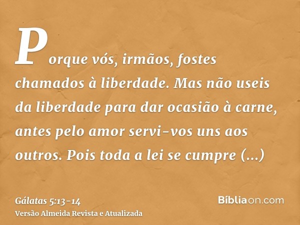 Porque vós, irmãos, fostes chamados à liberdade. Mas não useis da liberdade para dar ocasião à carne, antes pelo amor servi-vos uns aos outros.Pois toda a lei s