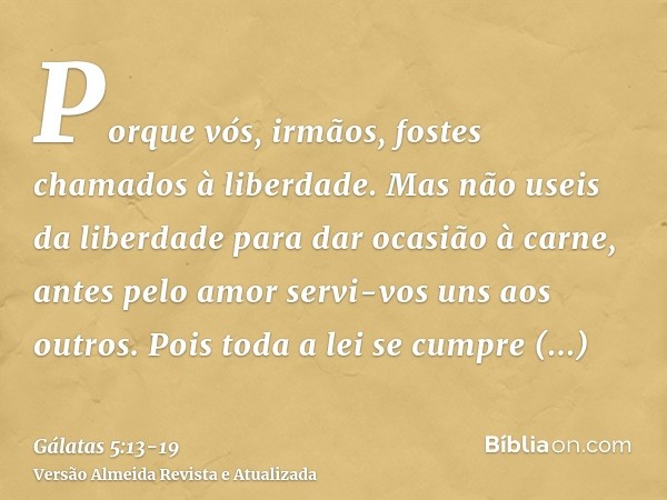 Porque vós, irmãos, fostes chamados à liberdade. Mas não useis da liberdade para dar ocasião à carne, antes pelo amor servi-vos uns aos outros.Pois toda a lei s