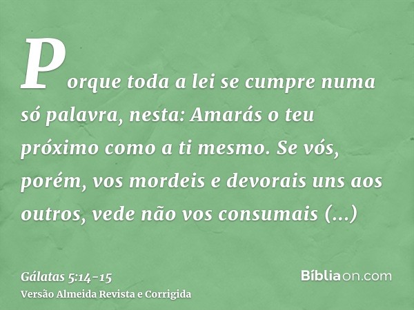 Porque toda a lei se cumpre numa só palavra, nesta: Amarás o teu próximo como a ti mesmo.Se vós, porém, vos mordeis e devorais uns aos outros, vede não vos cons