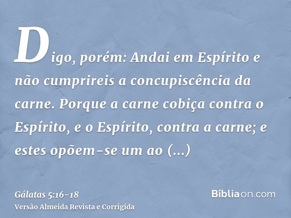 Digo, porém: Andai em Espírito e não cumprireis a concupiscência da carne.Porque a carne cobiça contra o Espírito, e o Espírito, contra a carne; e estes opõem-s