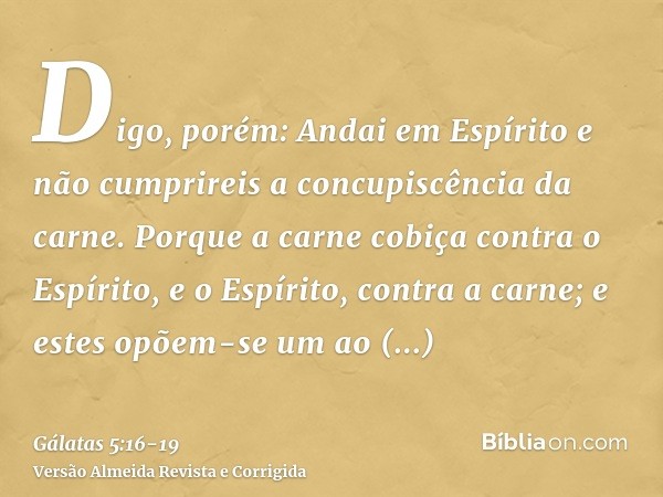 Digo, porém: Andai em Espírito e não cumprireis a concupiscência da carne.Porque a carne cobiça contra o Espírito, e o Espírito, contra a carne; e estes opõem-s