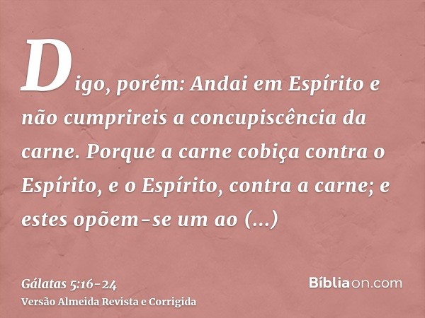 Digo, porém: Andai em Espírito e não cumprireis a concupiscência da carne.Porque a carne cobiça contra o Espírito, e o Espírito, contra a carne; e estes opõem-s