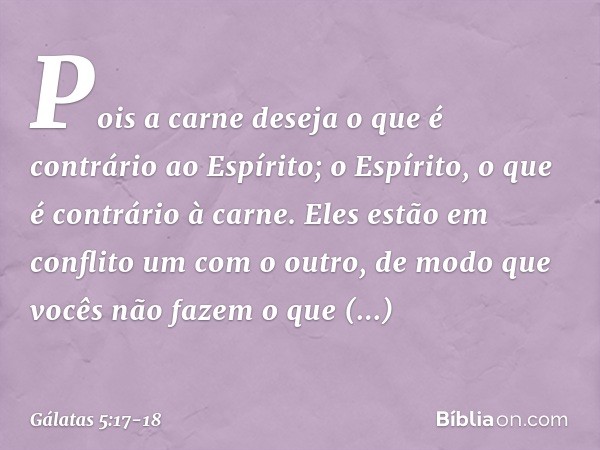 Pois a carne deseja o que é contrário ao Espírito; o Espírito, o que é contrário à carne. Eles estão em conflito um com o outro, de modo que vocês não fazem o q