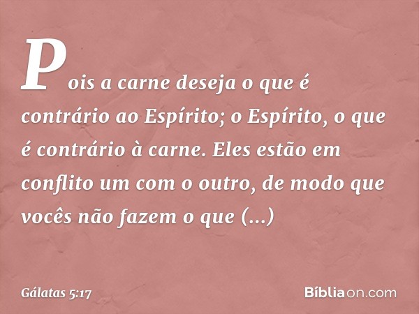 Pois a carne deseja o que é contrário ao Espírito; o Espírito, o que é contrário à carne. Eles estão em conflito um com o outro, de modo que vocês não fazem o q