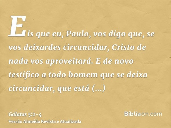 Eis que eu, Paulo, vos digo que, se vos deixardes circuncidar, Cristo de nada vos aproveitará.E de novo testifico a todo homem que se deixa circuncidar, que est