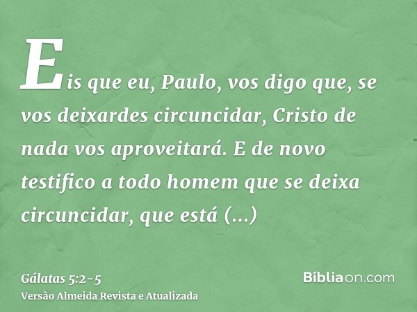 Eis que eu, Paulo, vos digo que, se vos deixardes circuncidar, Cristo de nada vos aproveitará.E de novo testifico a todo homem que se deixa circuncidar, que est