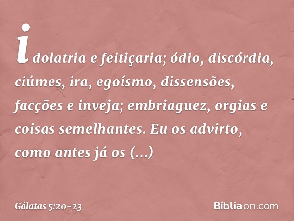 idolatria e feitiçaria; ódio, discórdia, ciúmes, ira, egoísmo, dissensões, facções e inveja; embriaguez, orgias e coisas semelhantes. Eu os advirto, como antes 