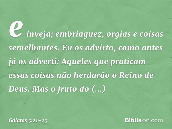 e inveja; embriaguez, orgias e coisas semelhantes. Eu os advirto, como antes já os adverti: Aqueles que praticam essas coisas não herdarão o Reino de Deus. Mas 