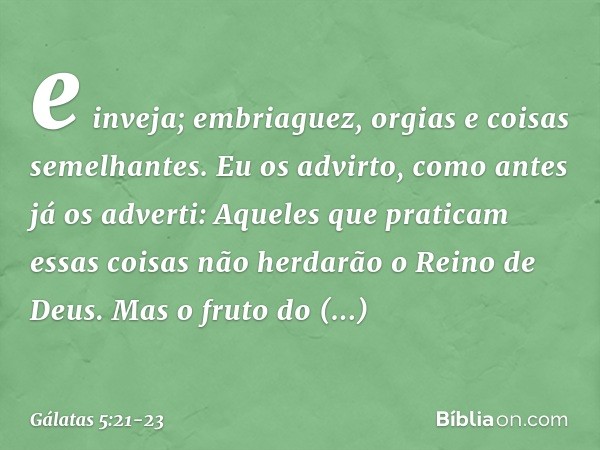 e inveja; embriaguez, orgias e coisas semelhantes. Eu os advirto, como antes já os adverti: Aqueles que praticam essas coisas não herdarão o Reino de Deus. Mas