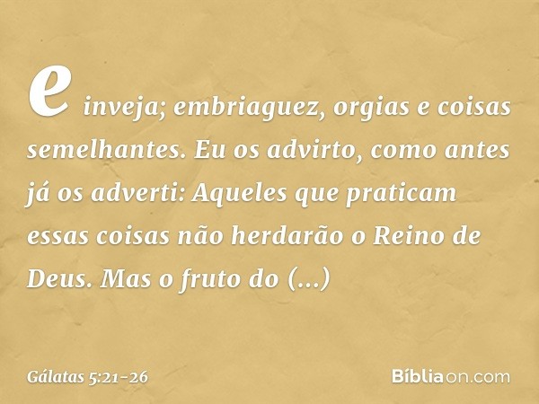 e inveja; embriaguez, orgias e coisas semelhantes. Eu os advirto, como antes já os adverti: Aqueles que praticam essas coisas não herdarão o Reino de Deus. Mas 