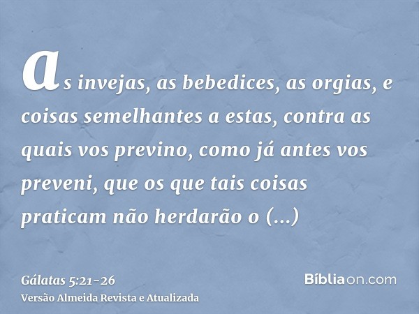 as invejas, as bebedices, as orgias, e coisas semelhantes a estas, contra as quais vos previno, como já antes vos preveni, que os que tais coisas praticam não h