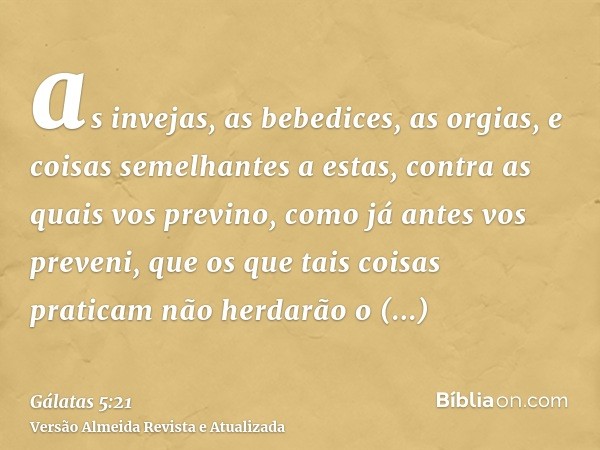 as invejas, as bebedices, as orgias, e coisas semelhantes a estas, contra as quais vos previno, como já antes vos preveni, que os que tais coisas praticam não h