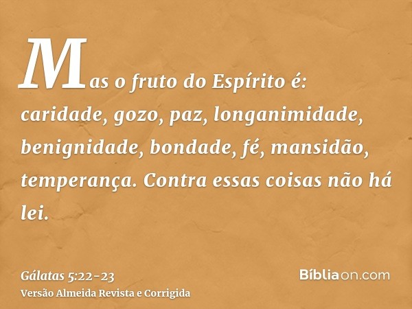 Mas o fruto do Espírito é: caridade, gozo, paz, longanimidade, benignidade, bondade, fé, mansidão, temperança.Contra essas coisas não há lei.