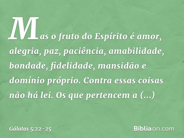 Mas o fruto do Espírito é amor, alegria, paz, paciência, amabilidade, bondade, fidelidade, mansidão e domínio próprio. Contra essas coisas não há lei. Os que pe