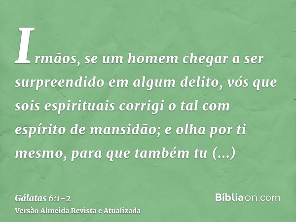 Irmãos, se um homem chegar a ser surpreendido em algum delito, vós que sois espirituais corrigi o tal com espírito de mansidão; e olha por ti mesmo, para que ta