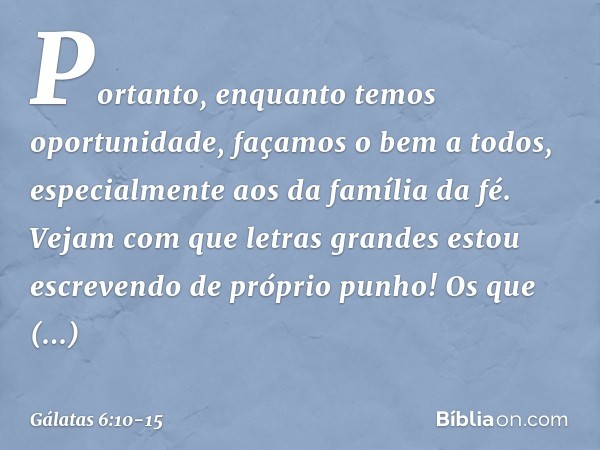 Portanto, enquanto temos oportunidade, façamos o bem a todos, especialmente aos da família da fé. Vejam com que letras grandes estou escrevendo de próprio punho