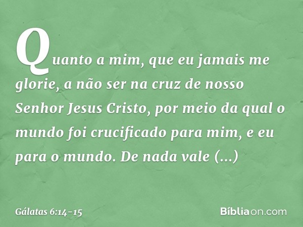 Quanto a mim, que eu jamais me glorie, a não ser na cruz de nosso Senhor Jesus Cristo, por meio da qual o mundo foi crucificado para mim, e eu para o mundo. De 