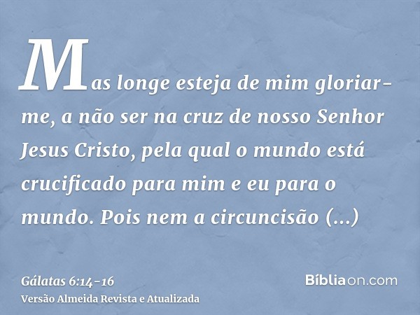 Mas longe esteja de mim gloriar-me, a não ser na cruz de nosso Senhor Jesus Cristo, pela qual o mundo está crucificado para mim e eu para o mundo.Pois nem a cir