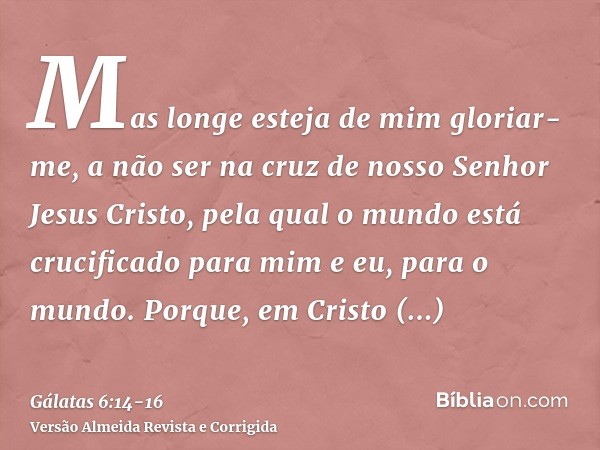 Mas longe esteja de mim gloriar-me, a não ser na cruz de nosso Senhor Jesus Cristo, pela qual o mundo está crucificado para mim e eu, para o mundo.Porque, em Cr