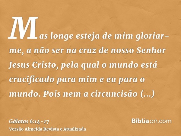 Mas longe esteja de mim gloriar-me, a não ser na cruz de nosso Senhor Jesus Cristo, pela qual o mundo está crucificado para mim e eu para o mundo.Pois nem a cir