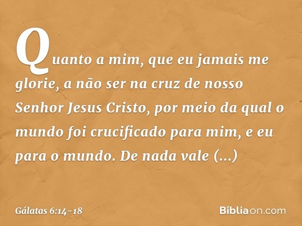 Quanto a mim, que eu jamais me glorie, a não ser na cruz de nosso Senhor Jesus Cristo, por meio da qual o mundo foi crucificado para mim, e eu para o mundo. De